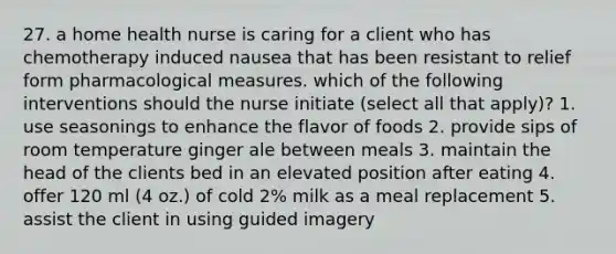 27. a home health nurse is caring for a client who has chemotherapy induced nausea that has been resistant to relief form pharmacological measures. which of the following interventions should the nurse initiate (select all that apply)? 1. use seasonings to enhance the flavor of foods 2. provide sips of room temperature ginger ale between meals 3. maintain the head of the clients bed in an elevated position after eating 4. offer 120 ml (4 oz.) of cold 2% milk as a meal replacement 5. assist the client in using guided imagery