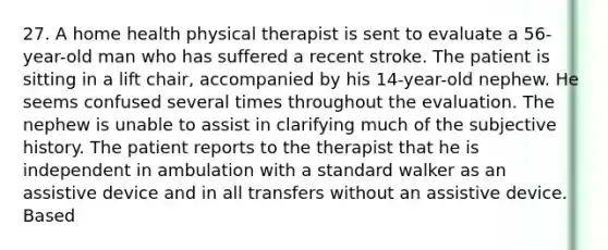 27. A home health physical therapist is sent to evaluate a 56-year-old man who has suffered a recent stroke. The patient is sitting in a lift chair, accompanied by his 14-year-old nephew. He seems confused several times throughout the evaluation. The nephew is unable to assist in clarifying much of the subjective history. The patient reports to the therapist that he is independent in ambulation with a standard walker as an assistive device and in all transfers without an assistive device. Based