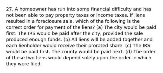 27. A homeowner has run into some financial difficulty and has not been able to pay property taxes or income taxes. If liens resulted in a foreclosure sale, which of the following is the correct order for payment of the liens? (a) The city would be paid first. The IRS would be paid after the city, provided the sale produced enough funds. (b) All liens will be added together and each lienholder would receive their prorated share. (c) The IRS would be paid first. The county would be paid next. (d) The order of these two liens would depend solely upon the order in which they were filed.