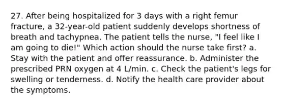 27. After being hospitalized for 3 days with a right femur fracture, a 32-year-old patient suddenly develops shortness of breath and tachypnea. The patient tells the nurse, "I feel like I am going to die!" Which action should the nurse take first? a. Stay with the patient and offer reassurance. b. Administer the prescribed PRN oxygen at 4 L/min. c. Check the patient's legs for swelling or tenderness. d. Notify the health care provider about the symptoms.