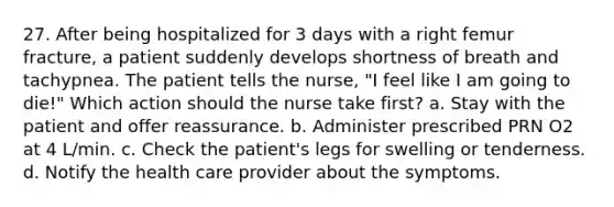 27. After being hospitalized for 3 days with a right femur fracture, a patient suddenly develops shortness of breath and tachypnea. The patient tells the nurse, "I feel like I am going to die!" Which action should the nurse take first? a. Stay with the patient and offer reassurance. b. Administer prescribed PRN O2 at 4 L/min. c. Check the patient's legs for swelling or tenderness. d. Notify the health care provider about the symptoms.