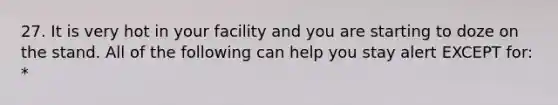 27. It is very hot in your facility and you are starting to doze on the stand. All of the following can help you stay alert EXCEPT for: *