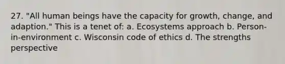 27. "All human beings have the capacity for growth, change, and adaption." This is a tenet of: a. Ecosystems approach b. Person-in-environment c. Wisconsin code of ethics d. The strengths perspective