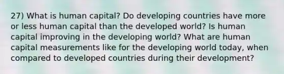 27) What is human capital? Do developing countries have more or less human capital than the developed world? Is human capital improving in the developing world? What are human capital measurements like for the developing world today, when compared to developed countries during their development?