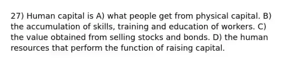 27) Human capital is A) what people get from physical capital. B) the accumulation of skills, training and education of workers. C) the value obtained from selling stocks and bonds. D) the human resources that perform the function of raising capital.