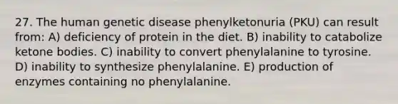 27. The human genetic disease phenylketonuria (PKU) can result from: A) deficiency of protein in the diet. B) inability to catabolize <a href='https://www.questionai.com/knowledge/kR9thwvAYz-ketone-bodies' class='anchor-knowledge'>ketone bodies</a>. C) inability to convert phenylalanine to tyrosine. D) inability to synthesize phenylalanine. E) production of enzymes containing no phenylalanine.