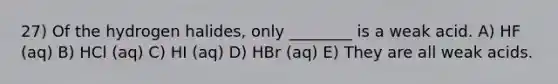 27) Of the hydrogen halides, only ________ is a weak acid. A) HF (aq) B) HCl (aq) C) HI (aq) D) HBr (aq) E) They are all weak acids.