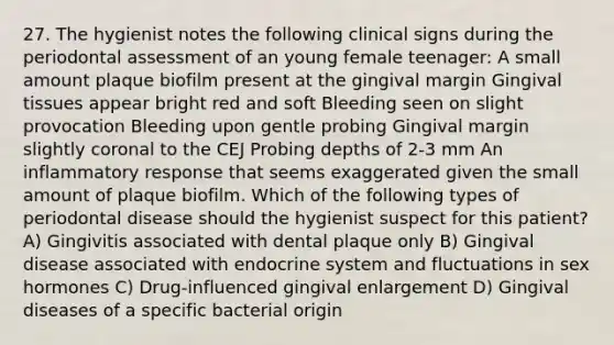 27. The hygienist notes the following clinical signs during the periodontal assessment of an young female teenager: A small amount plaque biofilm present at the gingival margin Gingival tissues appear bright red and soft Bleeding seen on slight provocation Bleeding upon gentle probing Gingival margin slightly coronal to the CEJ Probing depths of 2-3 mm An inflammatory response that seems exaggerated given the small amount of plaque biofilm. Which of the following types of periodontal disease should the hygienist suspect for this patient? A) Gingivitis associated with dental plaque only B) Gingival disease associated with endocrine system and fluctuations in sex hormones C) Drug-influenced gingival enlargement D) Gingival diseases of a specific bacterial origin