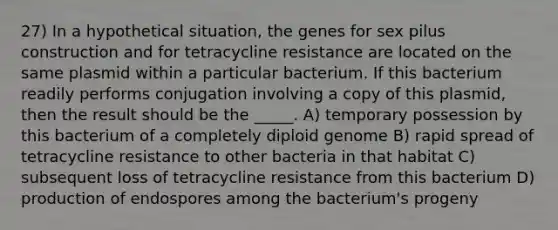 27) In a hypothetical situation, the genes for sex pilus construction and for tetracycline resistance are located on the same plasmid within a particular bacterium. If this bacterium readily performs conjugation involving a copy of this plasmid, then the result should be the _____. A) temporary possession by this bacterium of a completely diploid genome B) rapid spread of tetracycline resistance to other bacteria in that habitat C) subsequent loss of tetracycline resistance from this bacterium D) production of endospores among the bacterium's progeny