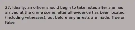 27. Ideally, an officer should begin to take notes after she has arrived at the crime scene, after all evidence has been located (including witnesses), but before any arrests are made. True or False