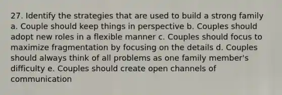 27. Identify the strategies that are used to build a strong family a. Couple should keep things in perspective b. Couples should adopt new roles in a flexible manner c. Couples should focus to maximize fragmentation by focusing on the details d. Couples should always think of all problems as one family member's difficulty e. Couples should create open channels of communication