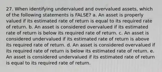 27. When identifying undervalued and overvalued assets, which of the following statements is FALSE? a. An asset is properly valued if its estimated rate of return is equal to its required rate of return. b. An asset is considered overvalued if its estimated rate of return is below its required rate of return. c. An asset is considered undervalued if its estimated rate of return is above its required rate of return. d. An asset is considered overvalued if its required rate of return is below its estimated rate of return. e. An asset is considered undervalued if its estimated rate of return is equal to its required rate of return.