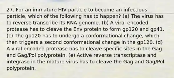 27. For an immature HIV particle to become an infectious particle, which of the following has to happen? (a) The virus has to reverse transcribe its RNA genome. (b) A viral encoded protease has to cleave the Env protein to form gp120 and gp41. (c) The gp120 has to undergo a conformational change, which then triggers a second conformational change in the gp120. (d) A viral encoded protease has to cleave specific sites in the Gag and Gag/Pol polyprotein. (e) Active reverse transcriptase and integrase in the mature virus has to cleave the Gag and Gag/Pol polyprotein.