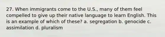 27. When immigrants come to the U.S., many of them feel compelled to give up their native language to learn English. This is an example of which of these? a. segregation b. genocide c. assimilation d. pluralism