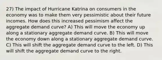 27) The impact of Hurricane Katrina on consumers in the economy was to make them very pessimistic about their future incomes. How does this increased pessimism affect the aggregate demand curve? A) This will move the economy up along a stationary aggregate demand curve. B) This will move the economy down along a stationary aggregate demand curve. C) This will shift the aggregate demand curve to the left. D) This will shift the aggregate demand curve to the right.