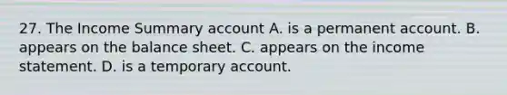 27. The Income Summary account A. is a permanent account. B. appears on the balance sheet. C. appears on the <a href='https://www.questionai.com/knowledge/kCPMsnOwdm-income-statement' class='anchor-knowledge'>income statement</a>. D. is a temporary account.