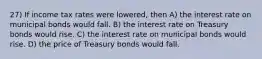 27) If income tax rates were lowered, then A) the interest rate on municipal bonds would fall. B) the interest rate on Treasury bonds would rise. C) the interest rate on municipal bonds would rise. D) the price of Treasury bonds would fall.