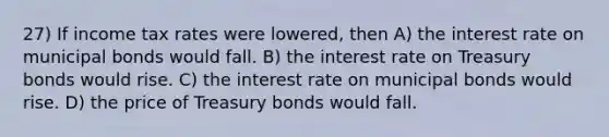 27) If income tax rates were lowered, then A) the interest rate on municipal bonds would fall. B) the interest rate on Treasury bonds would rise. C) the interest rate on municipal bonds would rise. D) the price of Treasury bonds would fall.