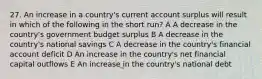 27. An increase in a country's current account surplus will result in which of the following in the short run? A A decrease in the country's government budget surplus B A decrease in the country's national savings C A decrease in the country's financial account deficit D An increase in the country's net financial capital outflows E An increase in the country's national debt