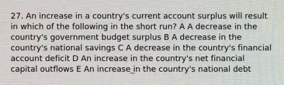 27. An increase in a country's current account surplus will result in which of the following in the short run? A A decrease in the country's government budget surplus B A decrease in the country's national savings C A decrease in the country's financial account deficit D An increase in the country's net financial capital outflows E An increase in the country's national debt