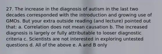 27. The increase in the diagnosis of autism in the last two decades corresponded with the introduction and growing use of GMOs. But your extra outside reading (and lecture) pointed out that: a. Correlation does not mean causation b. The increased diagnosis is largely or fully attributable to looser diagnostic criteria c. Scientists are not interested in exploring untested questions d. All of the above e. A and B only