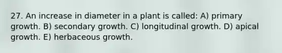 27. An increase in diameter in a plant is called: A) primary growth. B) secondary growth. C) longitudinal growth. D) apical growth. E) herbaceous growth.