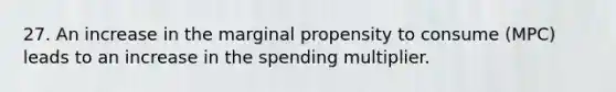 27. An increase in the marginal propensity to consume (MPC) leads to an increase in the spending multiplier.