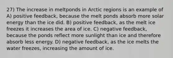 27) The increase in meltponds in Arctic regions is an example of A) positive feedback, because the melt ponds absorb more solar energy than the ice did. B) positive feedback, as the melt ice freezes it increases the area of ice. C) negative feedback, because the ponds reflect more sunlight than ice and therefore absorb less energy. D) negative feedback, as the ice melts the water freezes, increasing the amount of ice.