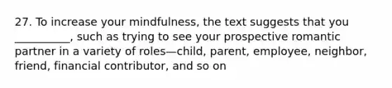 27. To increase your mindfulness, the text suggests that you __________, such as trying to see your prospective romantic partner in a variety of roles—child, parent, employee, neighbor, friend, financial contributor, and so on