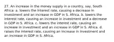 27. An increase in the money supply in a country, say, South Africa: a. lowers the interest rate, causing a decrease in investment and an increase in GDP in S. Africa. b. lowers the interest rate, causing an increase in investment and a decrease in GDP in S. Africa. c. lowers the interest rate, causing an increase in investment and an increase in GDP in S. Africa. d. raises the interest rate, causing an increase in investment and an increase in GDP in S. Africa.