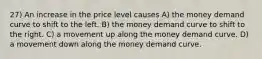 27) An increase in the price level causes A) the money demand curve to shift to the left. B) the money demand curve to shift to the right. C) a movement up along the money demand curve. D) a movement down along the money demand curve.