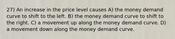 27) An increase in the price level causes A) the money demand curve to shift to the left. B) the money demand curve to shift to the right. C) a movement up along the money demand curve. D) a movement down along the money demand curve.