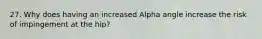 27. Why does having an increased Alpha angle increase the risk of impingement at the hip?