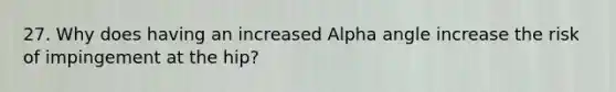 27. Why does having an increased Alpha angle increase the risk of impingement at the hip?