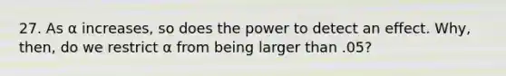 27. As α increases, so does the power to detect an effect. Why, then, do we restrict α from being larger than .05?