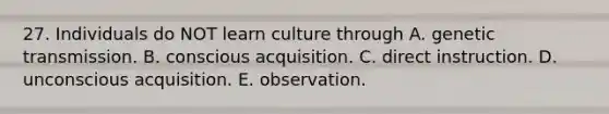 27. Individuals do NOT learn culture through A. genetic transmission. B. conscious acquisition. C. direct instruction. D. unconscious acquisition. E. observation.