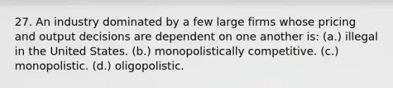 27. An industry dominated by a few large firms whose pricing and output decisions are dependent on one another is: (a.) illegal in the United States. (b.) monopolistically competitive. (c.) monopolistic. (d.) oligopolistic.