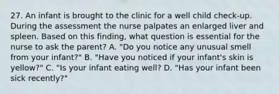 27. An infant is brought to the clinic for a well child check-up. During the assessment the nurse palpates an enlarged liver and spleen. Based on this finding, what question is essential for the nurse to ask the parent? A. "Do you notice any unusual smell from your infant?" B. "Have you noticed if your infant's skin is yellow?" C. "Is your infant eating well? D. "Has your infant been sick recently?"