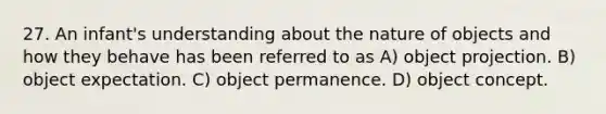 27. An infant's understanding about the nature of objects and how they behave has been referred to as A) object projection. B) object expectation. C) object permanence. D) object concept.