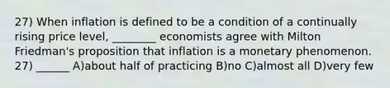 27) When inflation is defined to be a condition of a continually rising price level, ________ economists agree with Milton Friedman's proposition that inflation is a monetary phenomenon. 27) ______ A)about half of practicing B)no C)almost all D)very few