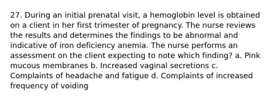 27. During an initial prenatal visit, a hemoglobin level is obtained on a client in her first trimester of pregnancy. The nurse reviews the results and determines the findings to be abnormal and indicative of iron deficiency anemia. The nurse performs an assessment on the client expecting to note which finding? a. Pink mucous membranes b. Increased vaginal secretions c. Complaints of headache and fatigue d. Complaints of increased frequency of voiding