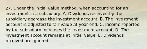 27. Under the initial value method, when accounting for an investment in a subsidiary, A. Dividends received by the subsidiary decrease the investment account. B. The investment account is adjusted to fair value at year-end. C. Income reported by the subsidiary increases the investment account. D. The investment account remains at initial value. E. Dividends received are ignored.