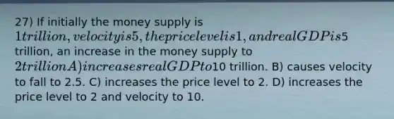 27) If initially the money supply is 1 trillion, velocity is 5, the price level is 1, and real GDP is5 trillion, an increase in the money supply to 2 trillion A) increases real GDP to10 trillion. B) causes velocity to fall to 2.5. C) increases the price level to 2. D) increases the price level to 2 and velocity to 10.