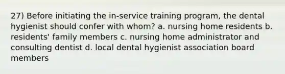 27) Before initiating the in-service training program, the dental hygienist should confer with whom? a. nursing home residents b. residents' family members c. nursing home administrator and consulting dentist d. local dental hygienist association board members