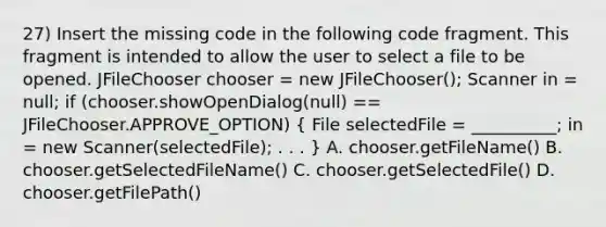 27) Insert the missing code in the following code fragment. This fragment is intended to allow the user to select a file to be opened. JFileChooser chooser = new JFileChooser(); Scanner in = null; if (chooser.showOpenDialog(null) == JFileChooser.APPROVE_OPTION) ( File selectedFile = __________; in = new Scanner(selectedFile); . . . ) A. chooser.getFileName() B. chooser.getSelectedFileName() C. chooser.getSelectedFile() D. chooser.getFilePath()