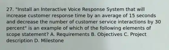 27. "Install an Interactive Voice Response System that will increase customer response time by an average of 15 seconds and decrease the number of customer service interactions by 30 percent" is an example of which of the following elements of scope statement? A. Requirements B. Objectives C. Project description D. Milestone