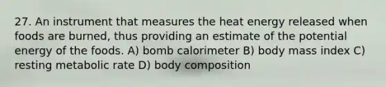 27. An instrument that measures the heat energy released when foods are burned, thus providing an estimate of the potential energy of the foods. A) bomb calorimeter B) body mass index C) resting metabolic rate D) body composition