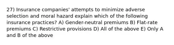 27) Insurance companies' attempts to minimize adverse selection and moral hazard explain which of the following insurance practices? A) Gender-neutral premiums B) Flat-rate premiums C) Restrictive provisions D) All of the above E) Only A and B of the above