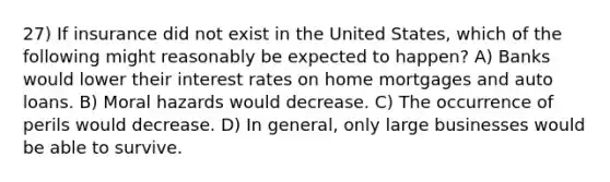 27) If insurance did not exist in the United States, which of the following might reasonably be expected to happen? A) Banks would lower their interest rates on home mortgages and auto loans. B) Moral hazards would decrease. C) The occurrence of perils would decrease. D) In general, only large businesses would be able to survive.