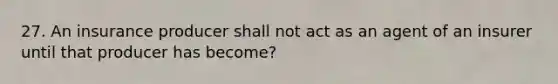 27. An insurance producer shall not act as an agent of an insurer until that producer has become?